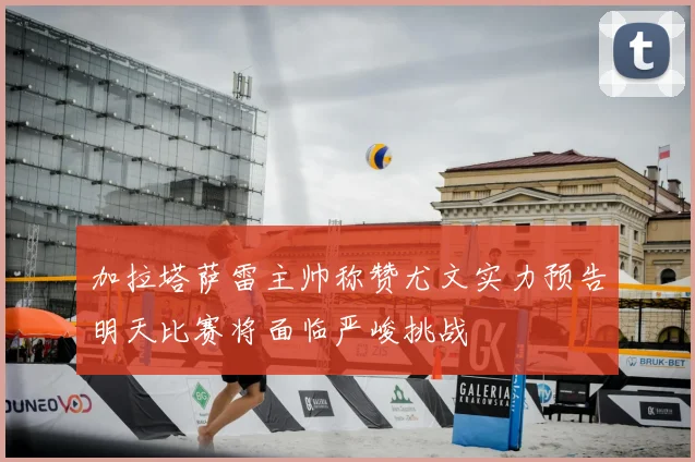 加拉塔萨雷主帅称赞尤文实力预告明天比赛将面临严峻挑战