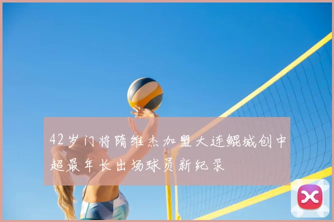 42岁门将隋维杰加盟大连鲲城创中超最年长出场球员新纪录
