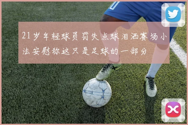 21岁年轻球员罚失点球泪洒赛场小法安慰称这只是足球的一部分