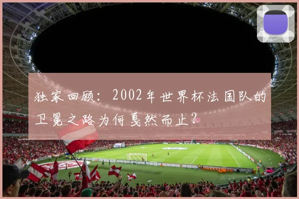 独家回顾：2002年世界杯法国队的卫冕之路为何戛然而止？