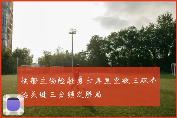 快船主场险胜勇士库里空砍三双乔治关键三分锁定胜局