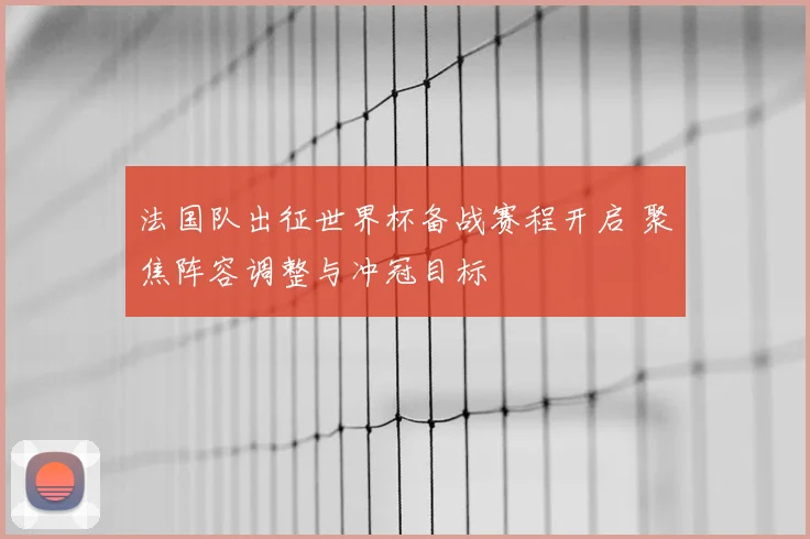 法国队出征世界杯备战赛程开启 聚焦阵容调整与冲冠目标
