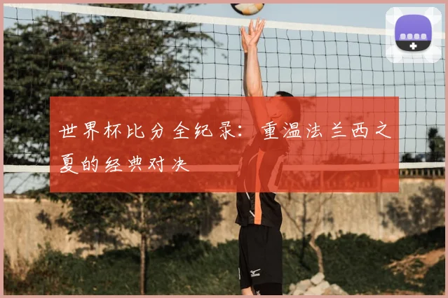 世界杯比分全纪录:重温法兰西之夏的经典对决