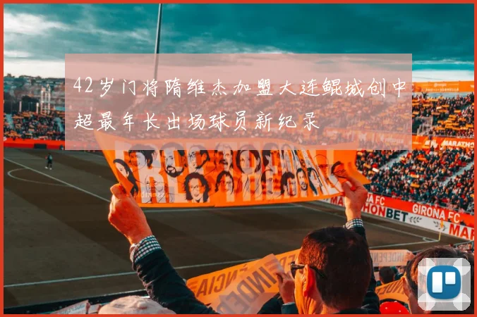 42岁门将隋维杰加盟大连鲲城创中超最年长出场球员新纪录