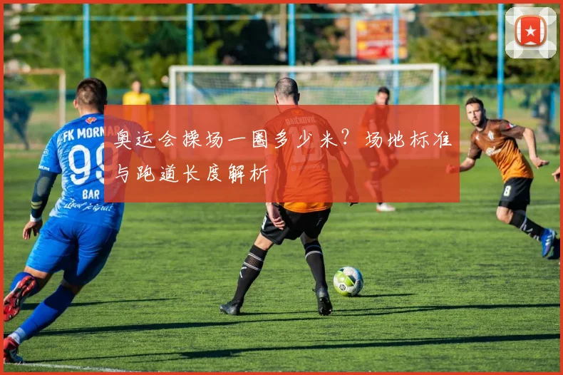 奥运会操场一圈多少米?场地标准与跑道长度解析