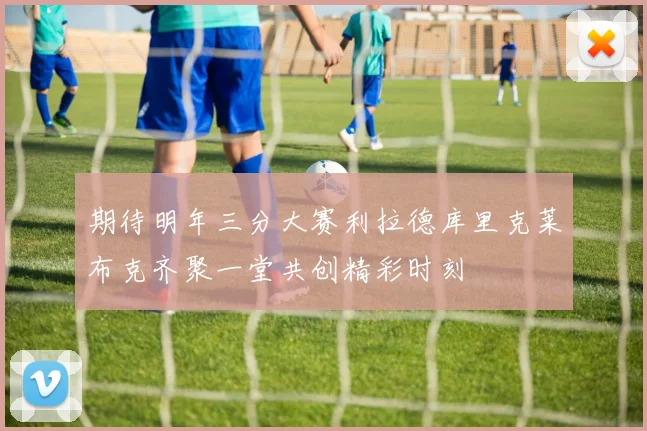 期待明年三分大赛利拉德库里克莱布克齐聚一堂共创精彩时刻