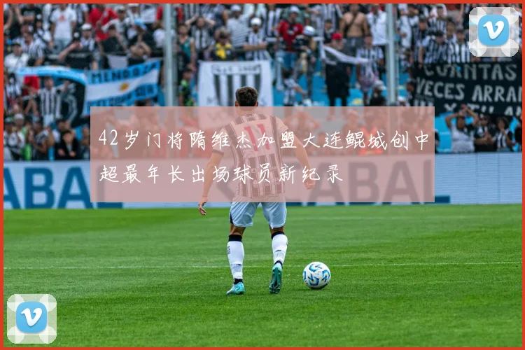 42岁门将隋维杰加盟大连鲲城创中超最年长出场球员新纪录