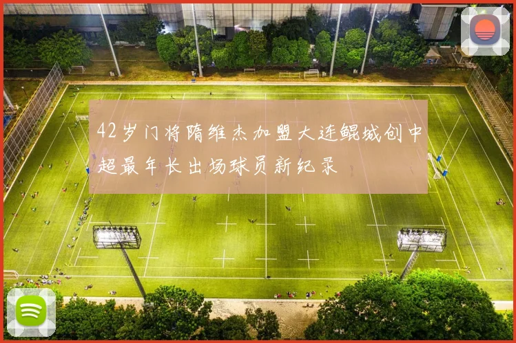 42岁门将隋维杰加盟大连鲲城创中超最年长出场球员新纪录