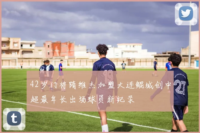 42岁门将隋维杰加盟大连鲲城创中超最年长出场球员新纪录