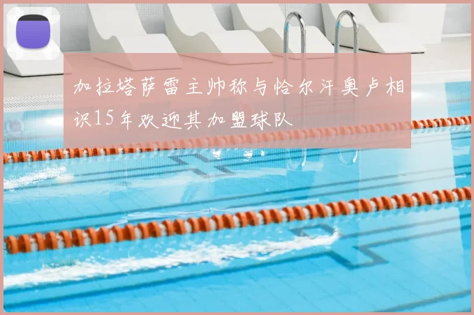 加拉塔萨雷主帅称与恰尔汗奥卢相识15年欢迎其加盟球队