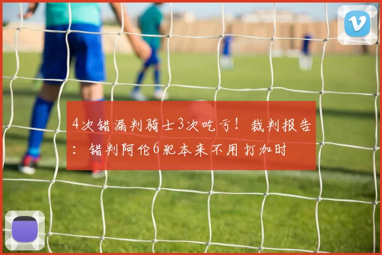 4次错漏判骑士3次吃亏！裁判报告：错判阿伦6犯本来不用打加时