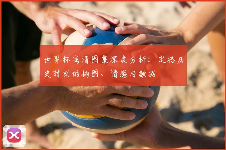 世界杯高清图集深度分析:定格历史时刻的构图、情感与数据