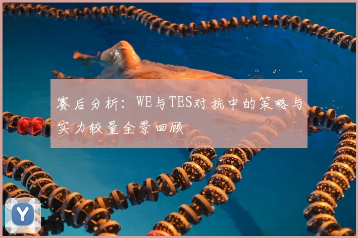 赛后分析:WE与TES对抗中的策略与实力较量全景回顾
