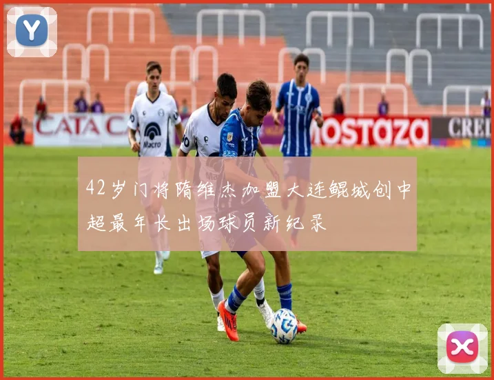42岁门将隋维杰加盟大连鲲城创中超最年长出场球员新纪录