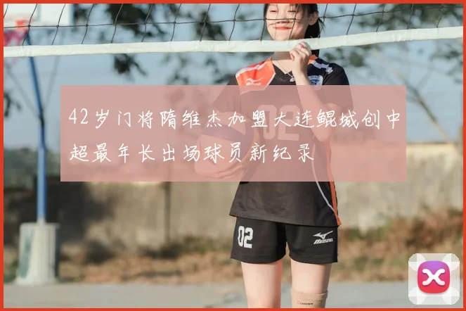 42岁门将隋维杰加盟大连鲲城创中超最年长出场球员新纪录