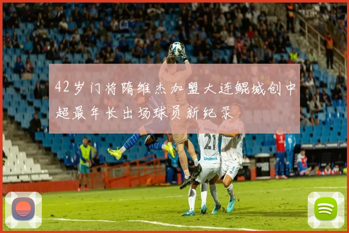 42岁门将隋维杰加盟大连鲲城创中超最年长出场球员新纪录