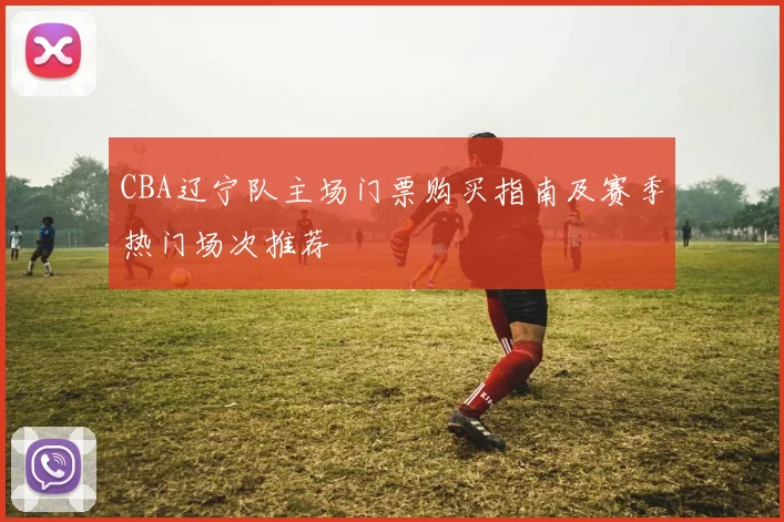 CBA辽宁队主场门票购买指南及赛季热门场次推荐