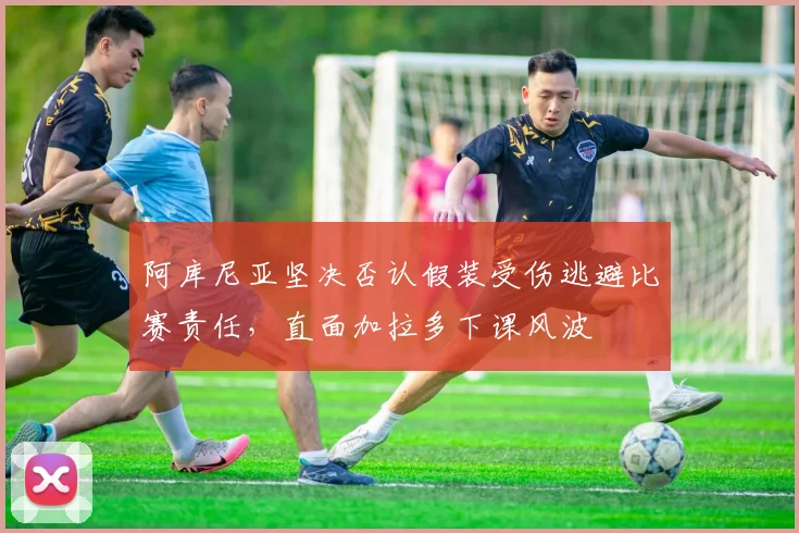阿库尼亚坚决否认假装受伤逃避比赛责任，直面加拉多下课风波
