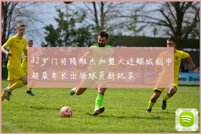 42岁门将隋维杰加盟大连鲲城创中超最年长出场球员新纪录
