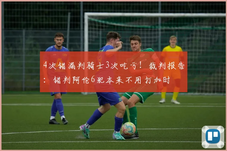 4次错漏判骑士3次吃亏!裁判报告:错判阿伦6犯本来不用打加时