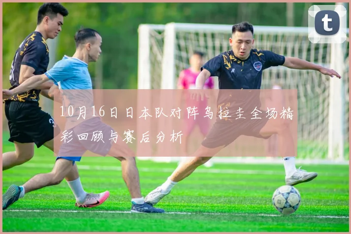 10月16日日本队对阵乌拉圭全场精彩回顾与赛后分析