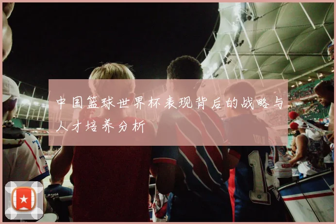中国篮球世界杯表现背后的战略与人才培养分析