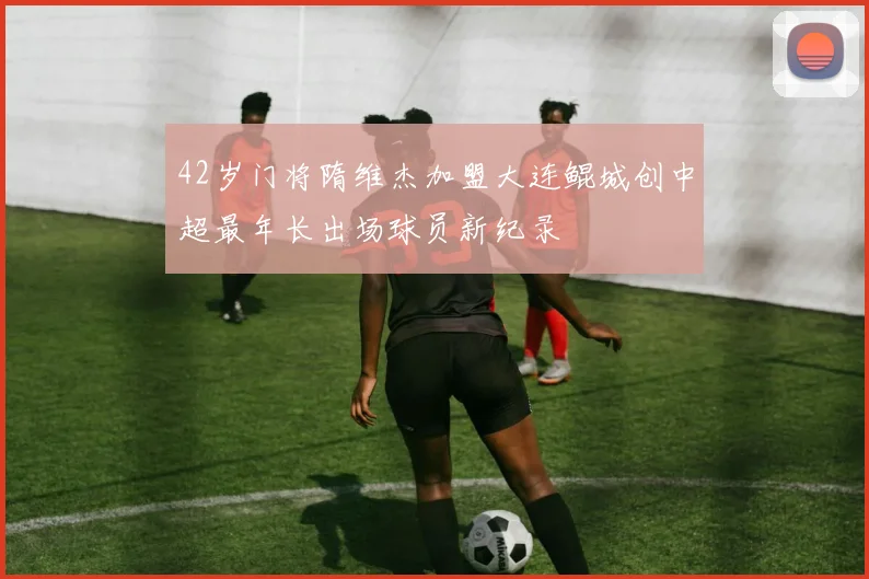 42岁门将隋维杰加盟大连鲲城创中超最年长出场球员新纪录