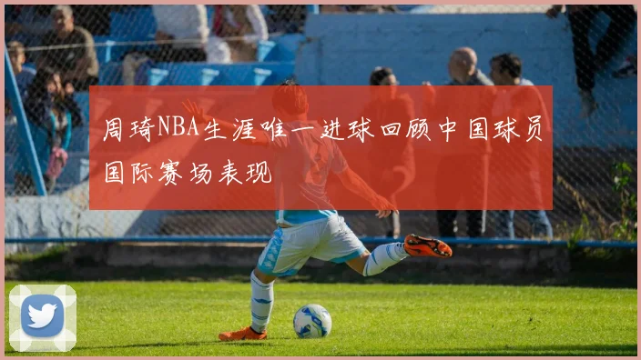 周琦NBA生涯唯一进球回顾中国球员国际赛场表现