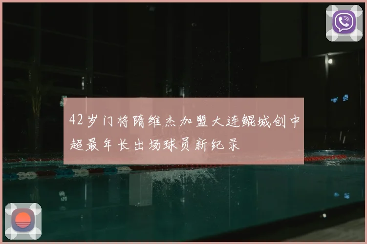 42岁门将隋维杰加盟大连鲲城创中超最年长出场球员新纪录