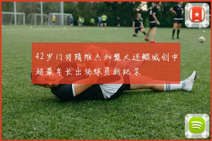 42岁门将隋维杰加盟大连鲲城创中超最年长出场球员新纪录