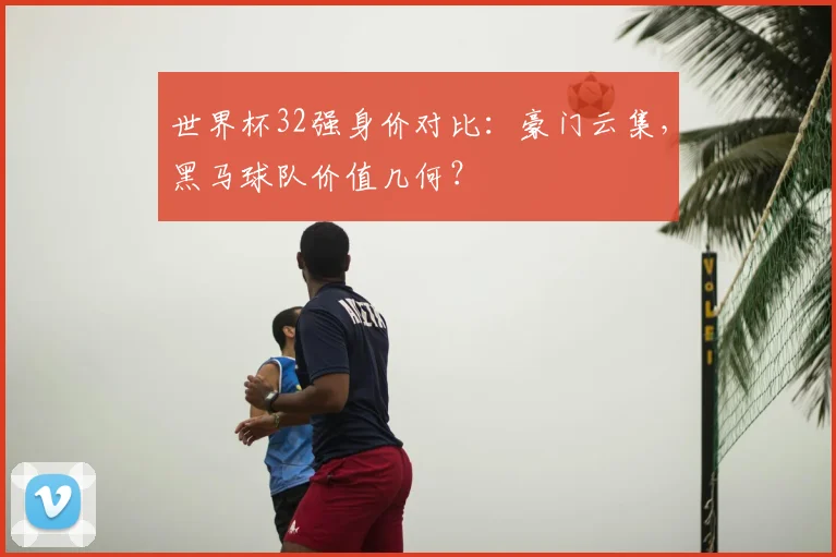 世界杯32强身价对比：豪门云集，黑马球队价值几何？