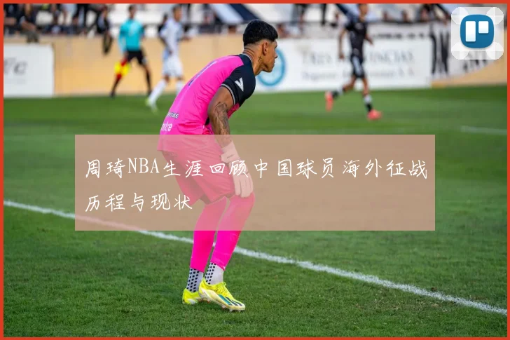 周琦NBA生涯回顾中国球员海外征战历程与现状