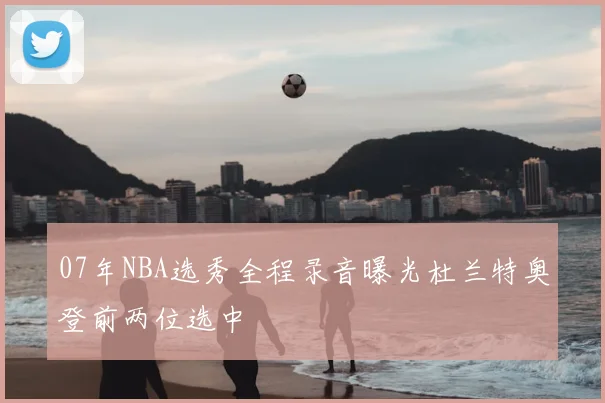 07年NBA选秀全程录音曝光杜兰特奥登前两位选中