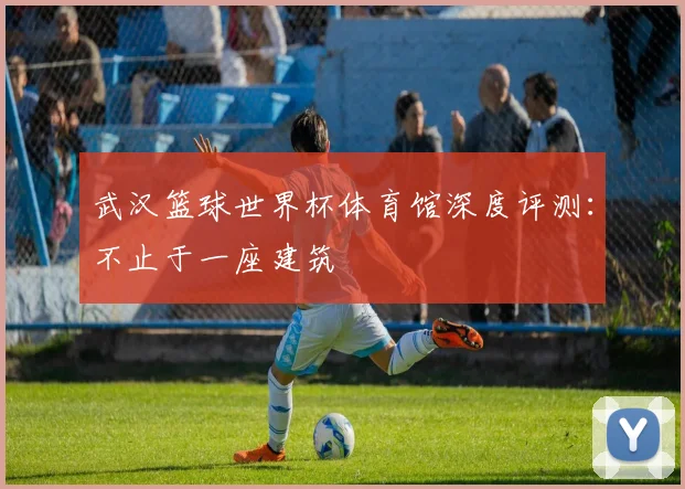 武汉篮球世界杯体育馆深度评测：不止于一座建筑