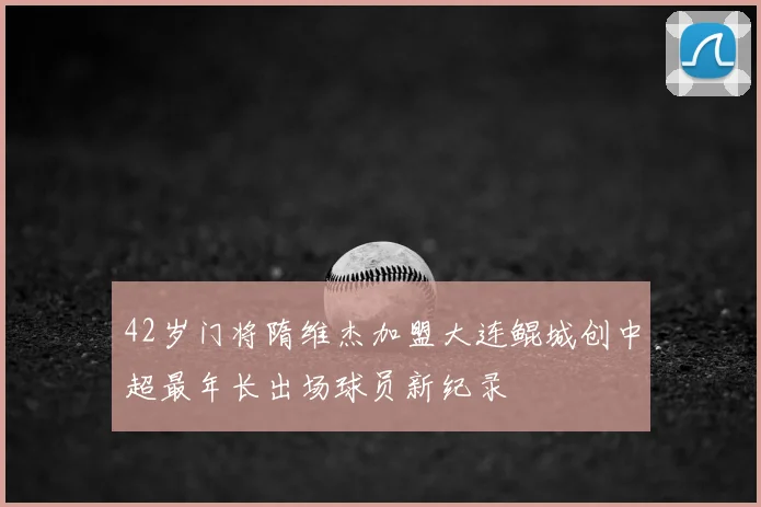 42岁门将隋维杰加盟大连鲲城创中超最年长出场球员新纪录