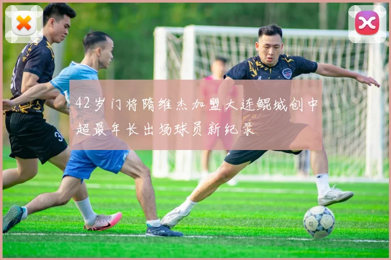 42岁门将隋维杰加盟大连鲲城创中超最年长出场球员新纪录