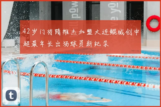 42岁门将隋维杰加盟大连鲲城创中超最年长出场球员新纪录