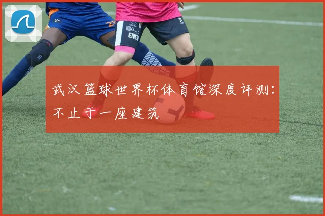 武汉篮球世界杯体育馆深度评测:不止于一座建筑