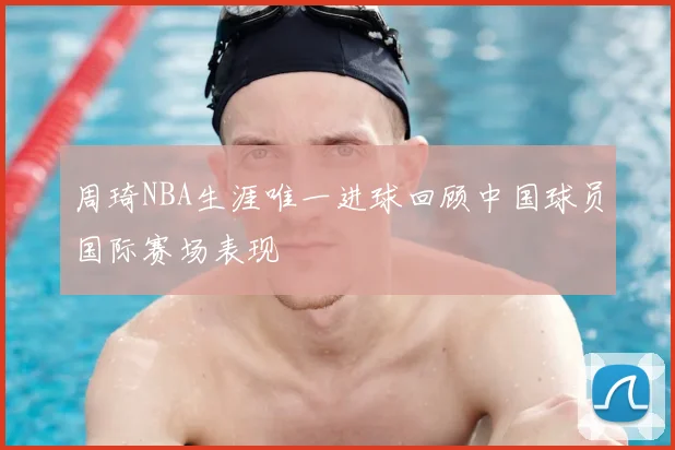周琦NBA生涯唯一进球回顾中国球员国际赛场表现
