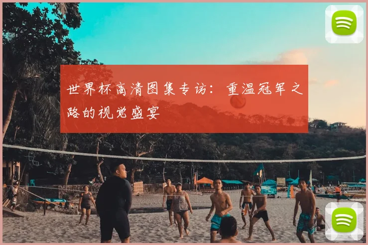 世界杯高清图集专访：重温冠军之路的视觉盛宴