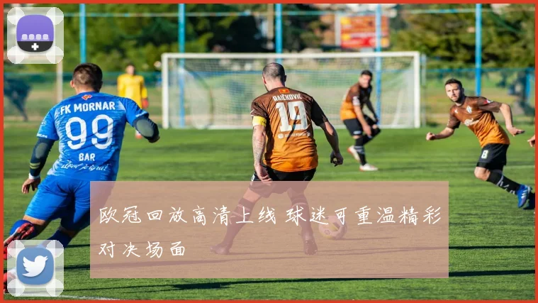欧冠回放高清上线 球迷可重温精彩对决场面