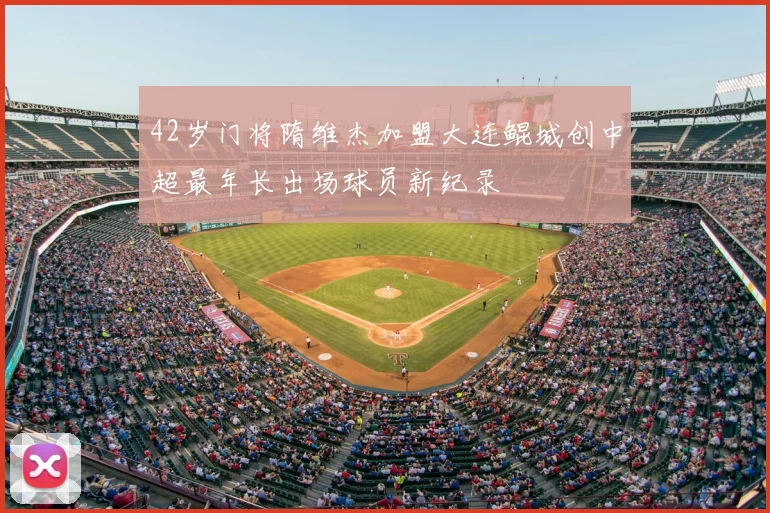 42岁门将隋维杰加盟大连鲲城创中超最年长出场球员新纪录