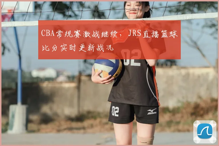 CBA常规赛激战继续，JRS直播篮球比分实时更新战况