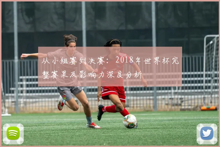 从小组赛到决赛：2018年世界杯完整赛果及影响力深度分析