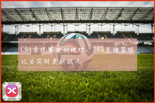 CBA常规赛激战继续,JRS直播篮球比分实时更新战况