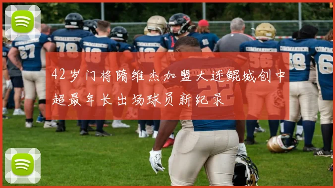 42岁门将隋维杰加盟大连鲲城创中超最年长出场球员新纪录
