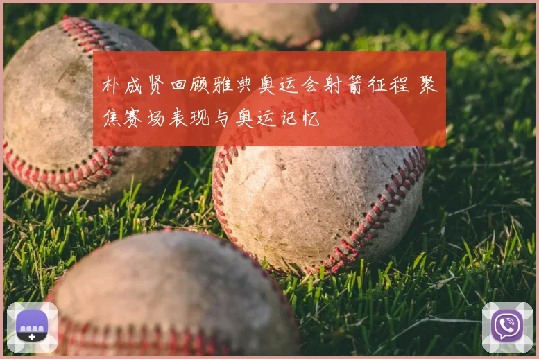 朴成贤回顾雅典奥运会射箭征程 聚焦赛场表现与奥运记忆