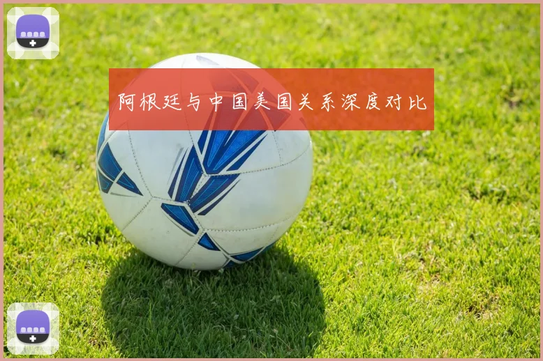 阿根廷与中国美国关系深度对比