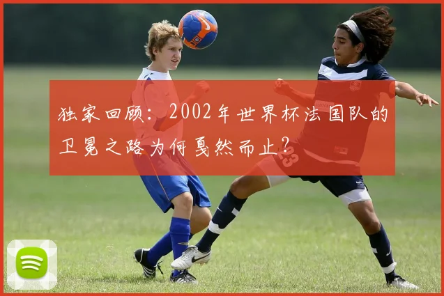 独家回顾:2002年世界杯法国队的卫冕之路为何戛然而止?