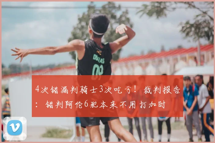 4次错漏判骑士3次吃亏！裁判报告：错判阿伦6犯本来不用打加时